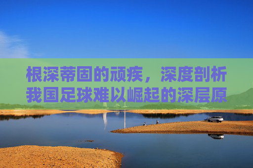 根深蒂固的顽疾,深度剖析我国足球难以崛起的深层原因