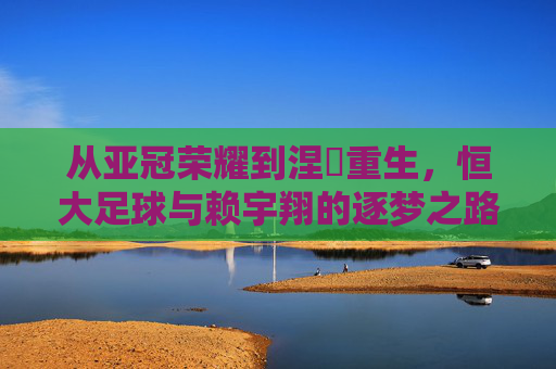 从亚冠荣耀到涅槃重生，恒大足球与赖宇翔的逐梦之路