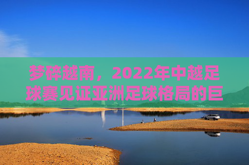梦碎越南，2022年中越足球赛见证亚洲足球格局的巨变