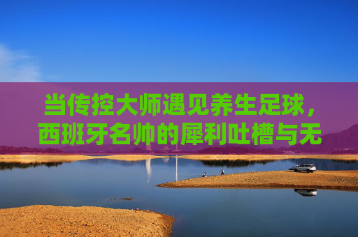 当传控大师遇见养生足球,西班牙名帅的犀利吐槽与无奈叹息