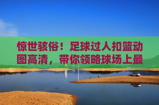 惊世骇俗!足球过人扣篮动图高清,带你领略球场上最飘逸的空中芭蕾