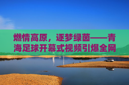 燃情高原,逐梦绿茵——青海足球开幕式视频引爆全网