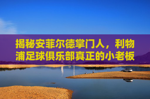 揭秘安菲尔德掌门人,利物浦足球俱乐部真正的小老板究竟是谁?