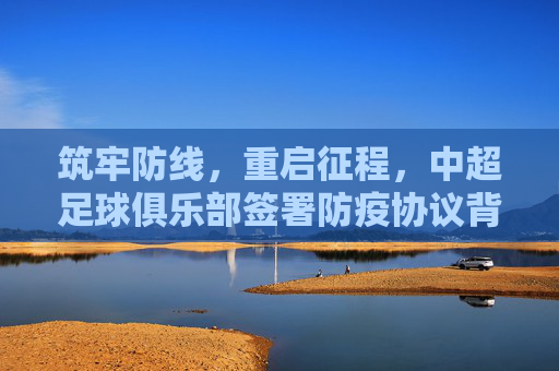 筑牢防线,重启征程,中超足球俱乐部签署防疫协议背后的深层考量