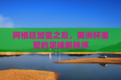 阿根廷加冕之后,美洲杯重塑的足球新秩序