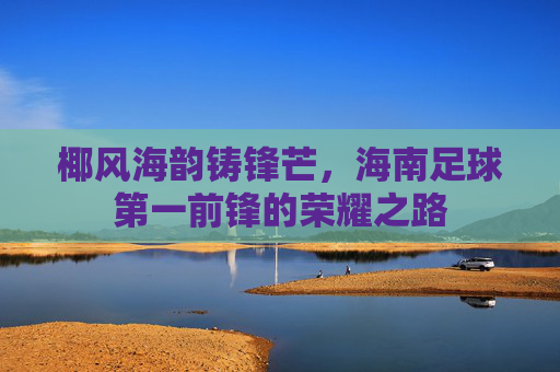 椰风海韵铸锋芒,海南足球第一前锋的荣耀之路