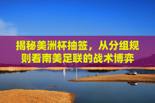 揭秘美洲杯抽签，从分组规则看南美足联的战术博弈