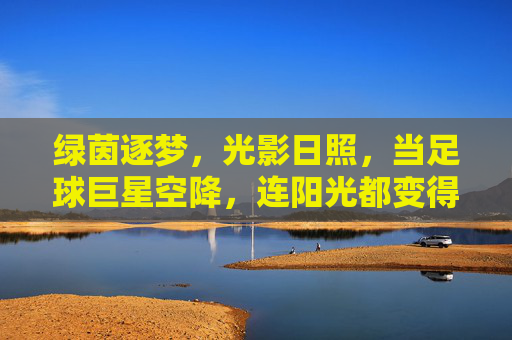 绿茵逐梦,光影日照,当足球巨星空降,连阳光都变得滚烫!