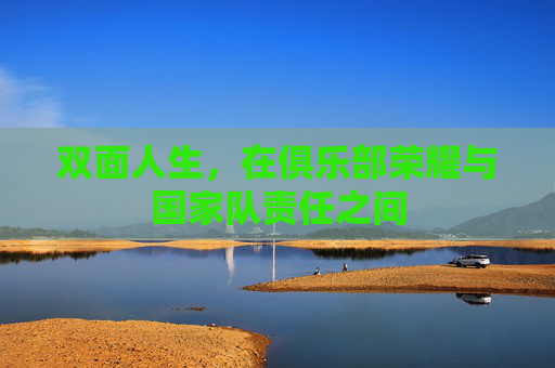 双面人生,在俱乐部荣耀与国家队责任之间