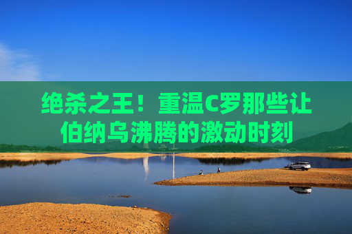绝杀之王!重温C罗那些让伯纳乌沸腾的激动时刻
