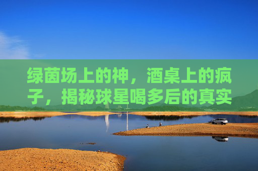 绿茵场上的神,酒桌上的疯子,揭秘球星喝多后的真实面目