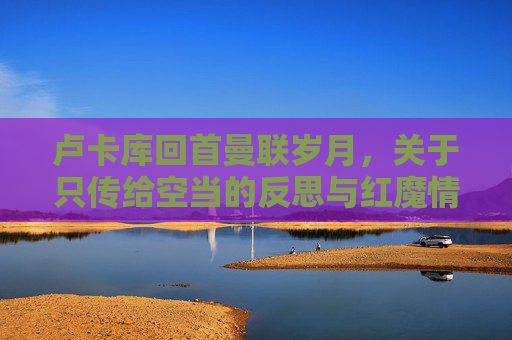 卢卡库回首曼联岁月，关于只传给空当的反思与红魔情结的再审视