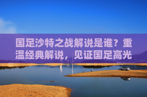 国足沙特之战解说是谁？重温经典解说，见证国足高光与遗憾