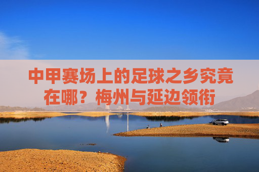 中甲赛场上的足球之乡究竟在哪?梅州与延边领衔