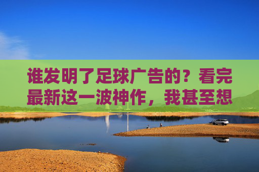 谁发明了足球广告的?看完最新这一波神作,我甚至想当场换台