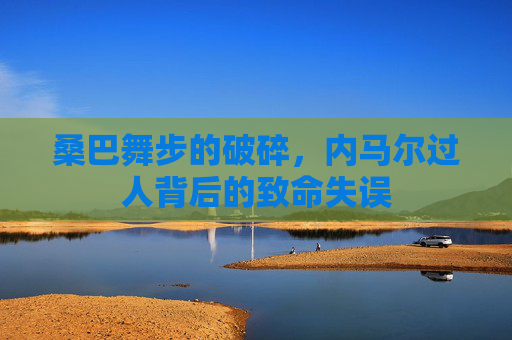 桑巴舞步的破碎,内马尔过人背后的致命失误
