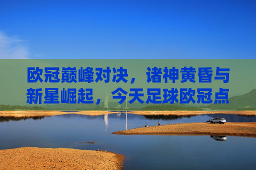 欧冠巅峰对决,诸神黄昏与新星崛起,今天足球欧冠点燃绿茵场