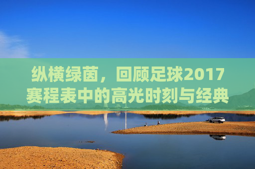 纵横绿茵,回顾足球2017赛程表中的高光时刻与经典战役