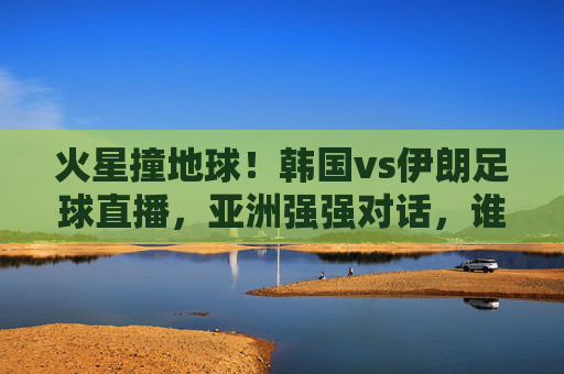 火星撞地球!韩国vs伊朗足球直播,亚洲强强对话,谁能笑到最后?
