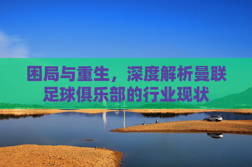 困局与重生,深度解析曼联足球俱乐部的行业现状