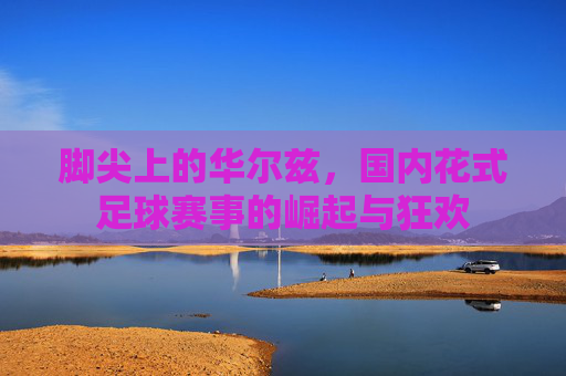 脚尖上的华尔兹,国内花式足球赛事的崛起与狂欢