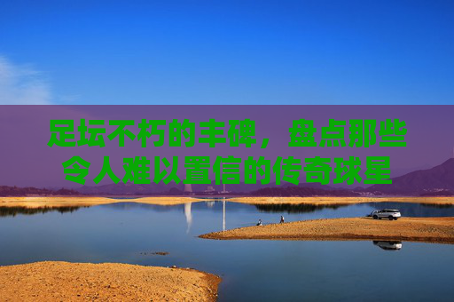 足坛不朽的丰碑,盘点那些令人难以置信的传奇球星