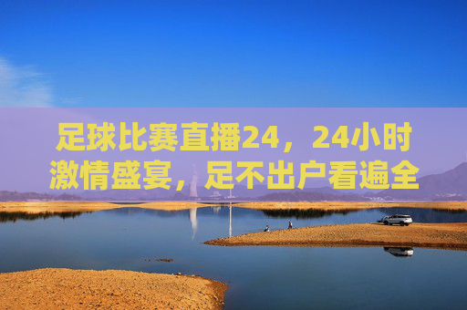 足球比赛直播24，24小时激情盛宴，足不出户看遍全球风云