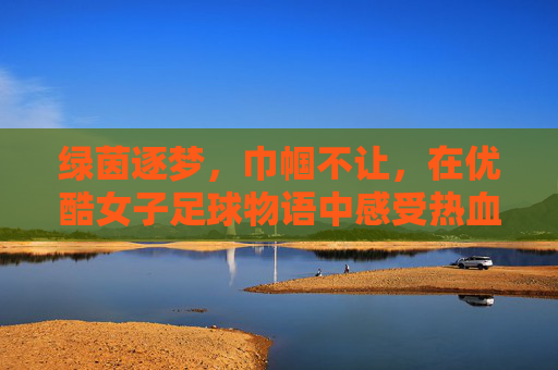 绿茵逐梦，巾帼不让，在优酷女子足球物语中感受热血与温情