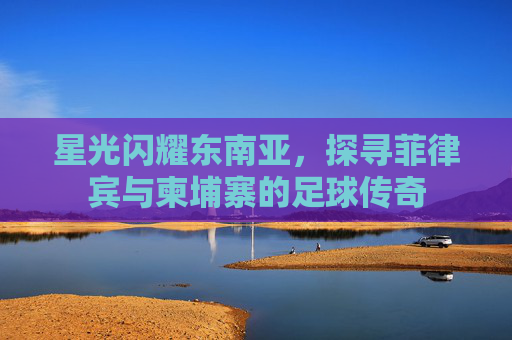 星光闪耀东南亚,探寻菲律宾与柬埔寨的足球传奇