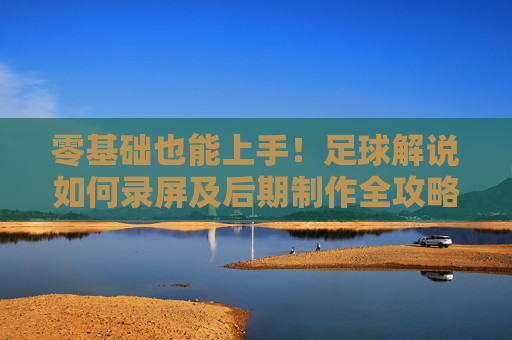 零基础也能上手!足球解说如何录屏及后期制作全攻略