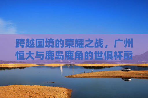跨越国境的荣耀之战,广州恒大与鹿岛鹿角的世俱杯巅峰对决