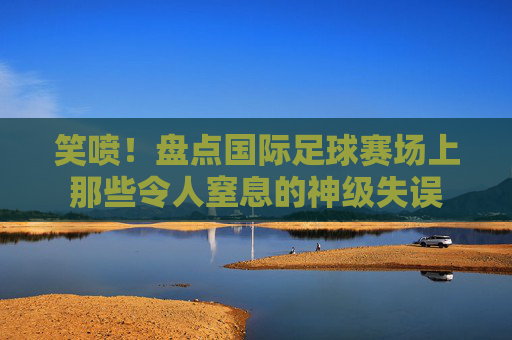 笑喷！盘点国际足球赛场上那些令人窒息的神级失误