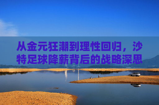 从金元狂潮到理性回归,沙特足球降薪背后的战略深思