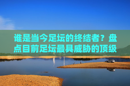 谁是当今足坛的终结者?盘点目前足坛最具威胁的顶级前锋