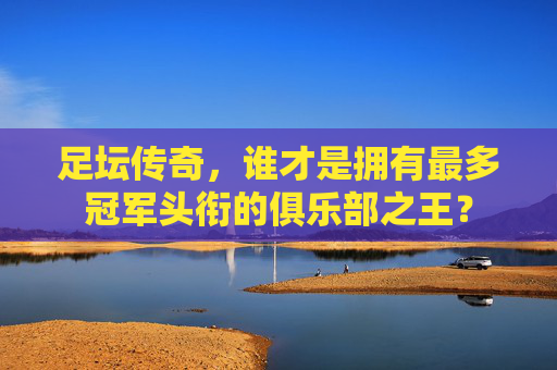 足坛传奇,谁才是拥有最多冠军头衔的俱乐部之王?
