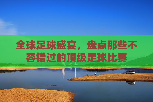 全球足球盛宴,盘点那些不容错过的顶级足球比赛