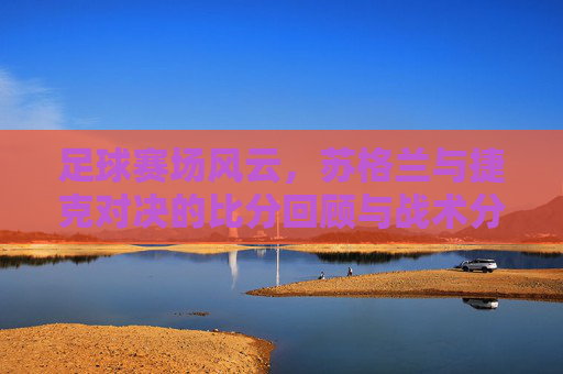 足球赛场风云,苏格兰与捷克对决的比分回顾与战术分析