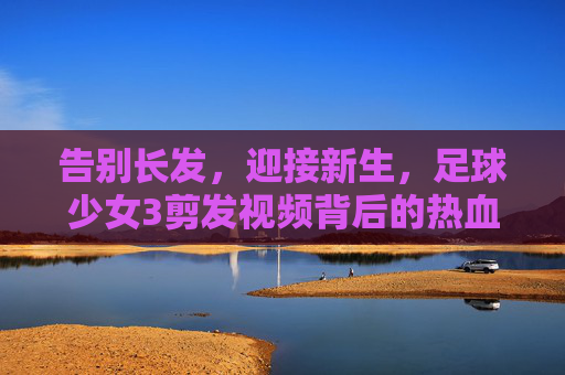 告别长发,迎接新生,足球少女3剪发视频背后的热血与柔情
