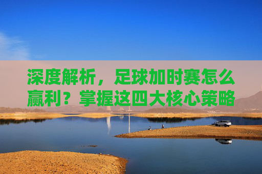 深度解析,足球加时赛怎么赢利?掌握这四大核心策略