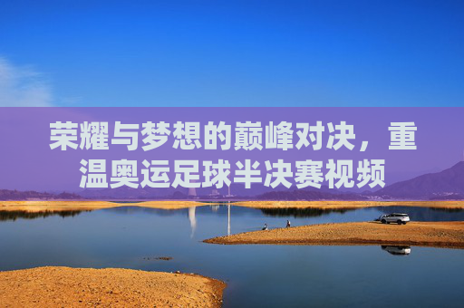 荣耀与梦想的巅峰对决,重温奥运足球半决赛视频