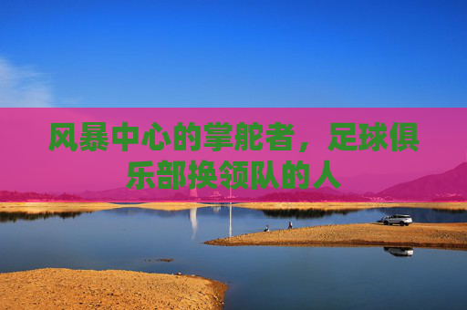 风暴中心的掌舵者,足球俱乐部换领队的人