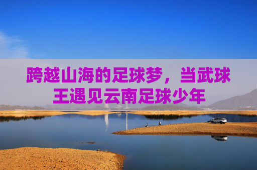 跨越山海的足球梦,当武球王遇见云南足球少年