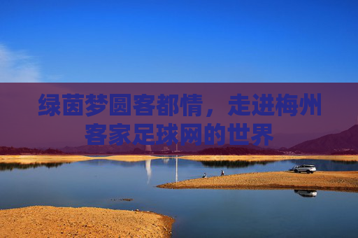 绿茵梦圆客都情,走进梅州客家足球网的世界