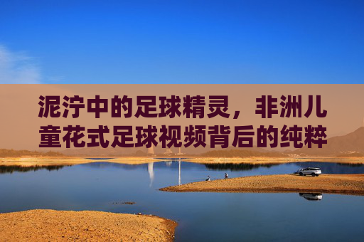 泥泞中的足球精灵,非洲儿童花式足球视频背后的纯粹梦想
