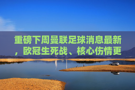 重磅下周曼联足球消息最新，欧冠生死战、核心伤情更新与转会传闻大汇总