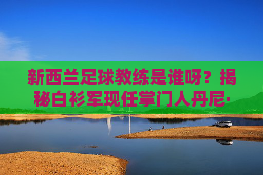 新西兰足球教练是谁呀？揭秘白衫军现任掌门人丹尼·海