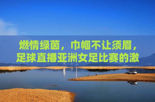 燃情绿茵，巾帼不让须眉，足球直播亚洲女足比赛的激情盛宴