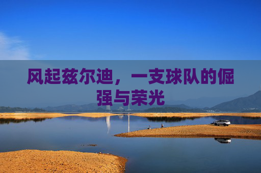 风起兹尔迪,一支球队的倔强与荣光