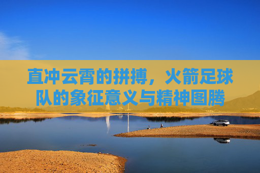 直冲云霄的拼搏,火箭足球队的象征意义与精神图腾