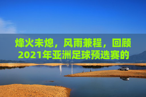 烽火未熄,风雨兼程,回顾2021年亚洲足球预选赛的跌宕起伏